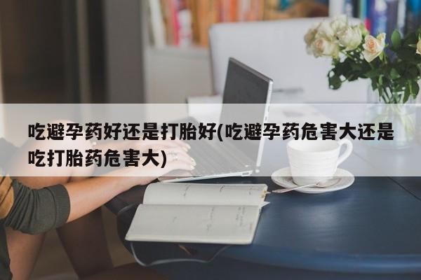 网上流产药专卖微信,吃避孕药好还是打胎好(吃避孕药危害大还是吃打胎药危害大)