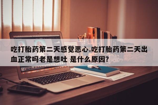 网上流产药专卖微信,吃打胎药第二天感觉恶心.吃打胎药第二天出血正常吗老是想吐 是什么原因？