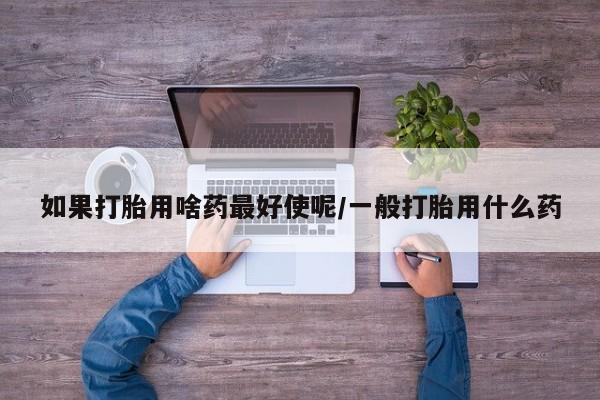 网上流产药专卖微信,如果打胎用啥药最好使呢/一般打胎用什么药