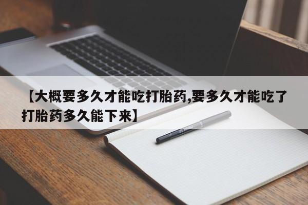 网上流产药专卖微信,【大概要多久才能吃打胎药,要多久才能吃了打胎药多久能下来】