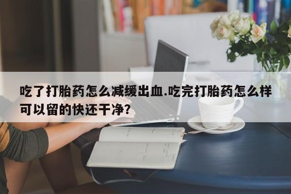 网上流产药专卖微信,吃了打胎药怎么减缓出血.吃完打胎药怎么样可以留的快还干净？