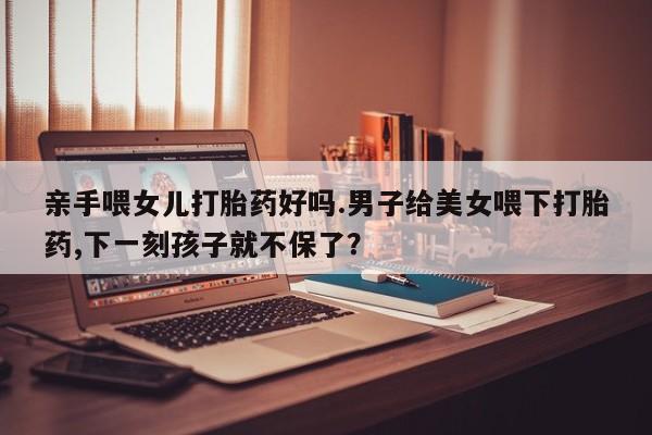 网上流产药专卖微信,亲手喂女儿打胎药好吗.男子给美女喂下打胎药,下一刻孩子就不保了？