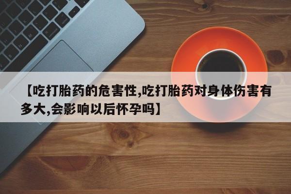 网上流产药专卖微信,【吃打胎药的危害性,吃打胎药对身体伤害有多大,会影响以后怀孕吗】