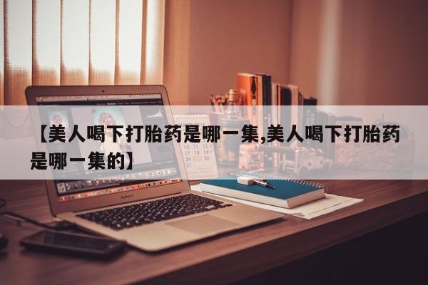 网上流产药专卖微信,【美人喝下打胎药是哪一集,美人喝下打胎药是哪一集的】