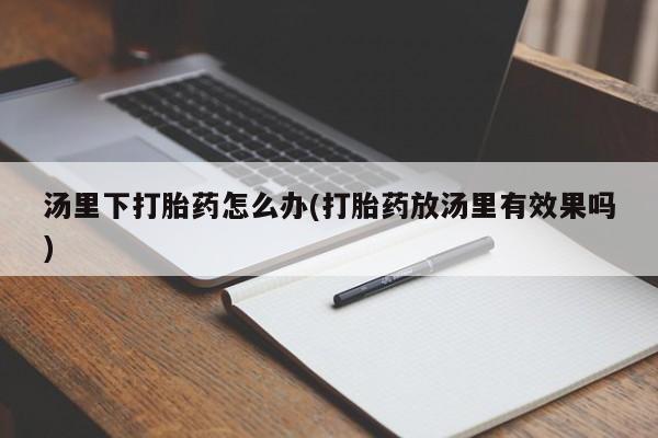 网上流产药专卖微信,汤里下打胎药怎么办(打胎药放汤里有效果吗)
