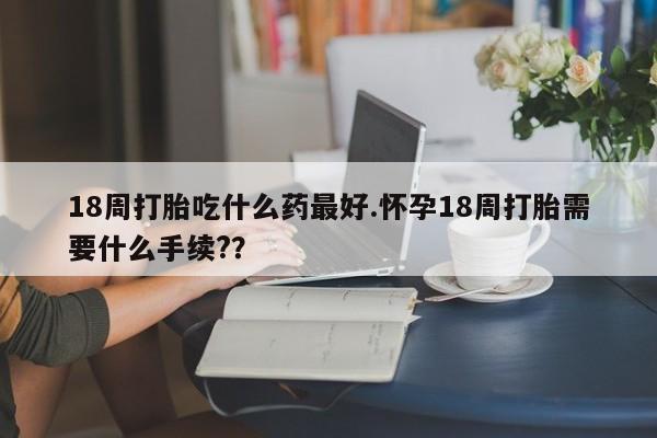 网上流产药专卖微信,18周打胎吃什么药最好.怀孕18周打胎需要什么手续??