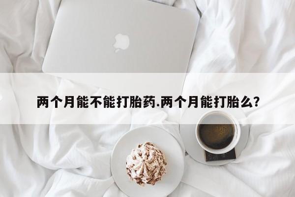 网上流产药专卖微信,两个月能不能打胎药.两个月能打胎么？