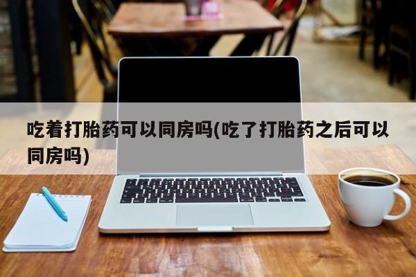 网上流产药专卖微信,吃着打胎药可以同房吗(吃了打胎药之后可以同房吗)