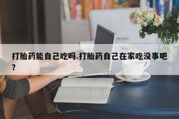 网上流产药专卖微信,打胎药能自己吃吗.打胎药自己在家吃没事吧？