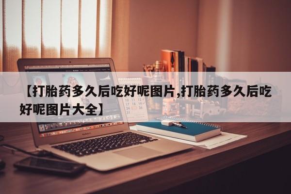 网上流产药专卖微信,【打胎药多久后吃好呢图片,打胎药多久后吃好呢图片大全】