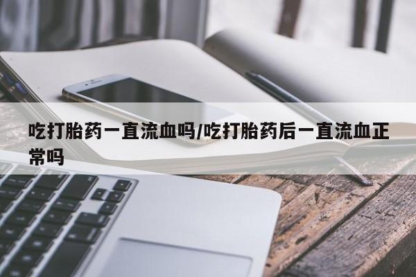 网上流产药专卖微信,吃打胎药一直流血吗/吃打胎药后一直流血正常吗