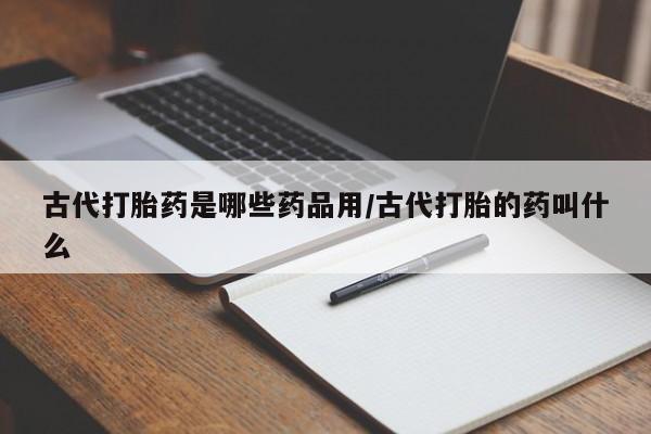 网上流产药专卖微信,古代打胎药是哪些药品用/古代打胎的药叫什么