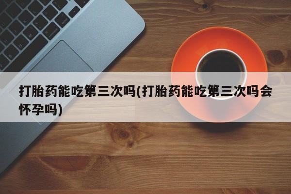网上流产药专卖微信,打胎药能吃第三次吗(打胎药能吃第三次吗会怀孕吗)