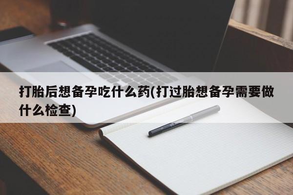 网上流产药专卖微信,打胎后想备孕吃什么药(打过胎想备孕需要做什么检查)