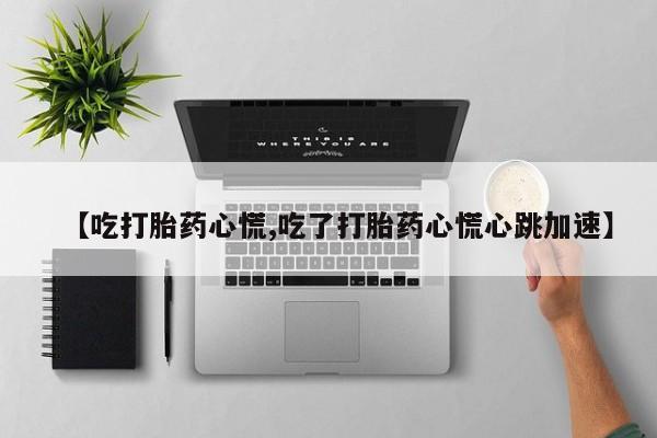 网上流产药专卖微信,【吃打胎药心慌,吃了打胎药心慌心跳加速】