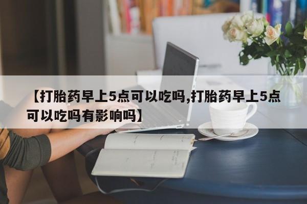 网上流产药专卖微信,【打胎药早上5点可以吃吗,打胎药早上5点可以吃吗有影响吗】