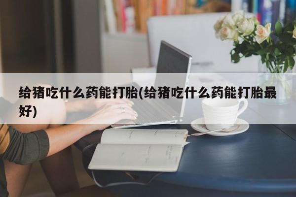 网上流产药专卖微信,给猪吃什么药能打胎(给猪吃什么药能打胎最好)