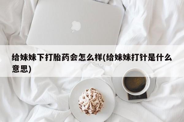 网上流产药专卖微信,给妹妹下打胎药会怎么样(给妹妹打针是什么意思)