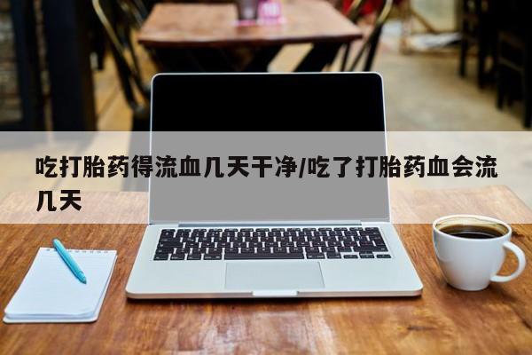 网上流产药专卖微信,吃打胎药得流血几天干净/吃了打胎药血会流几天