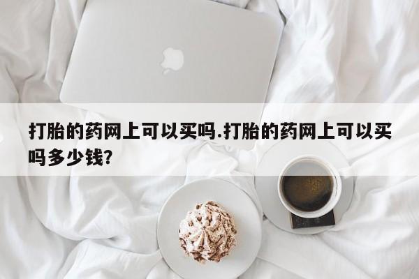 网上流产药专卖微信,打胎的药网上可以买吗.打胎的药网上可以买吗多少钱？