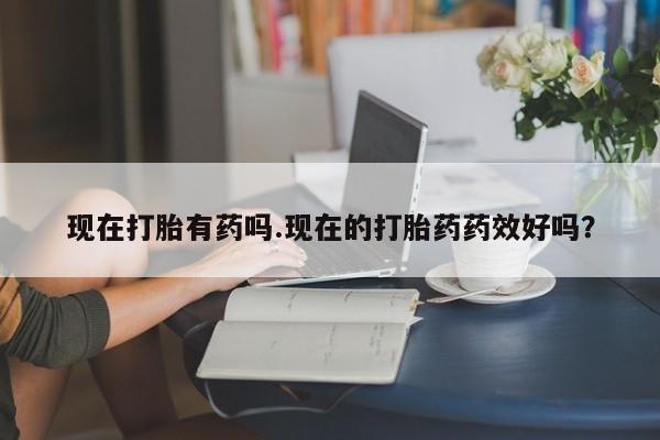 网上流产药专卖微信,现在打胎有药吗.现在的打胎药药效好吗？