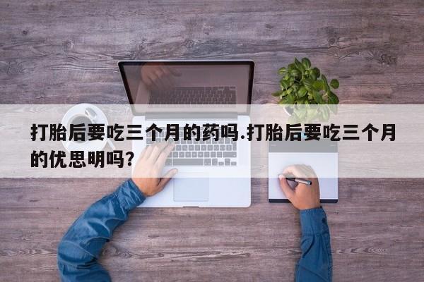 网上流产药专卖微信,打胎后要吃三个月的药吗.打胎后要吃三个月的优思明吗？