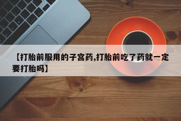 网上流产药专卖微信,【打胎前服用的子宫药,打胎前吃了药就一定要打胎吗】