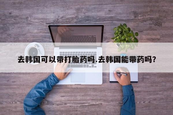 网上流产药专卖微信,去韩国可以带打胎药吗.去韩国能带药吗?