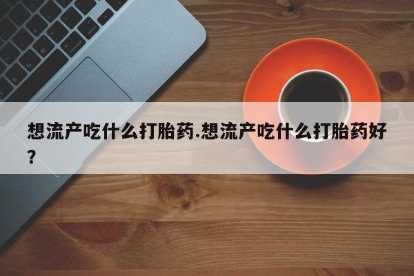 网上流产药专卖微信,想流产吃什么打胎药.想流产吃什么打胎药好？