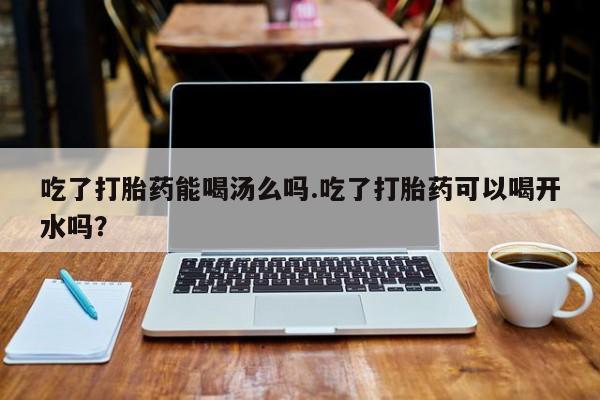 网上流产药专卖微信,吃了打胎药能喝汤么吗.吃了打胎药可以喝开水吗？