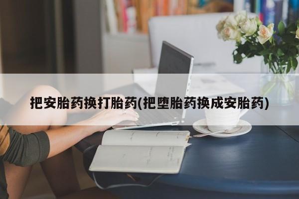 网上流产药专卖微信,把安胎药换打胎药(把堕胎药换成安胎药)