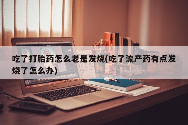 网上流产药专卖微信,吃了打胎药怎么老是发烧(吃了流产药有点发烧了怎么办)