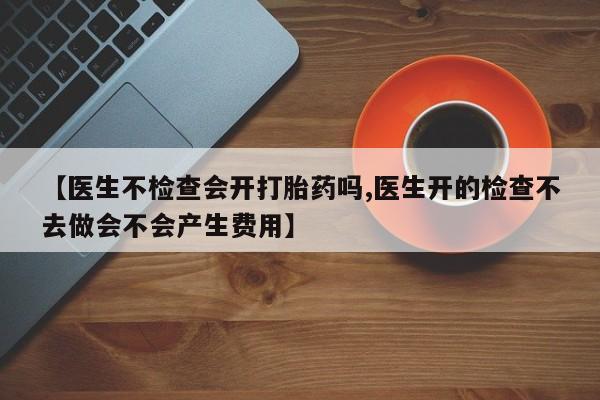 网上流产药专卖微信,【医生不检查会开打胎药吗,医生开的检查不去做会不会产生费用】