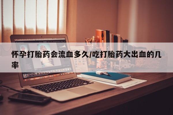 网上流产药专卖微信,怀孕打胎药会流血多久/吃打胎药大出血的几率