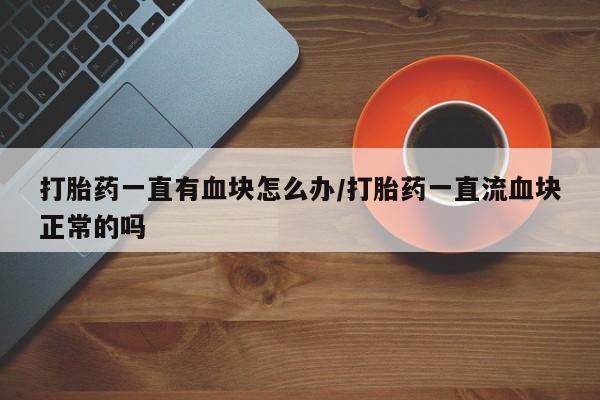 网上流产药专卖微信,打胎药一直有血块怎么办/打胎药一直流血块正常的吗