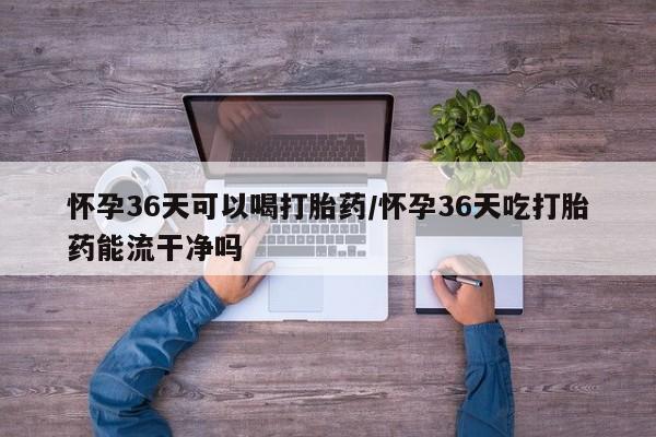 网上流产药专卖微信,怀孕36天可以喝打胎药/怀孕36天吃打胎药能流干净吗