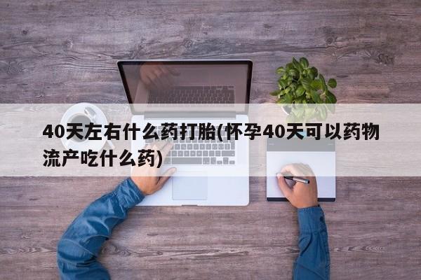 网上流产药专卖微信,40天左右什么药打胎(怀孕40天可以药物流产吃什么药)