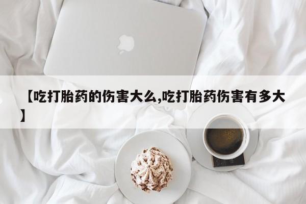 网上流产药专卖微信,【吃打胎药的伤害大么,吃打胎药伤害有多大】