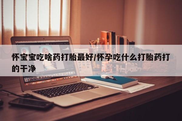 网上流产药专卖微信,怀宝宝吃啥药打胎最好/怀孕吃什么打胎药打的干净