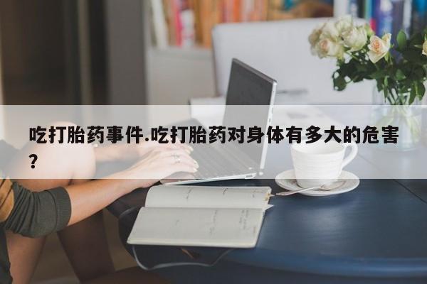 网上流产药专卖微信,吃打胎药事件.吃打胎药对身体有多大的危害？