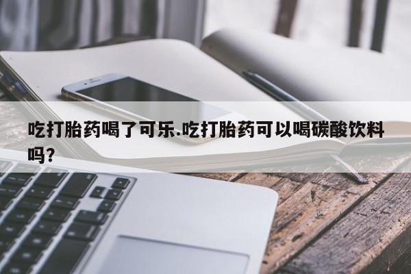 网上流产药专卖微信,吃打胎药喝了可乐.吃打胎药可以喝碳酸饮料吗？
