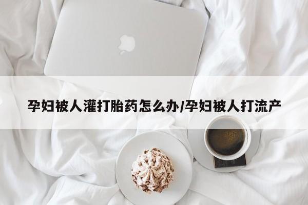 网上流产药专卖微信,孕妇被人灌打胎药怎么办/孕妇被人打流产