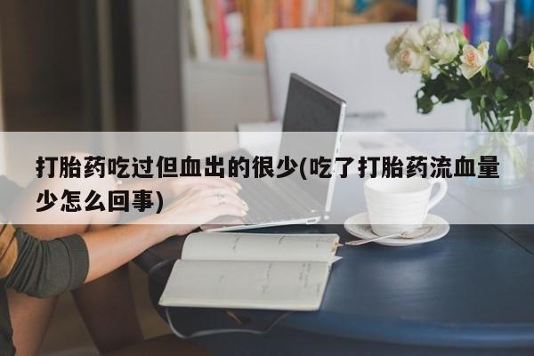 网上流产药专卖微信,打胎药吃过但血出的很少(吃了打胎药流血量少怎么回事)