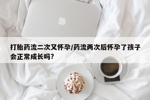 网上流产药专卖微信,打胎药流二次又怀孕/药流两次后怀孕了孩子会正常成长吗?