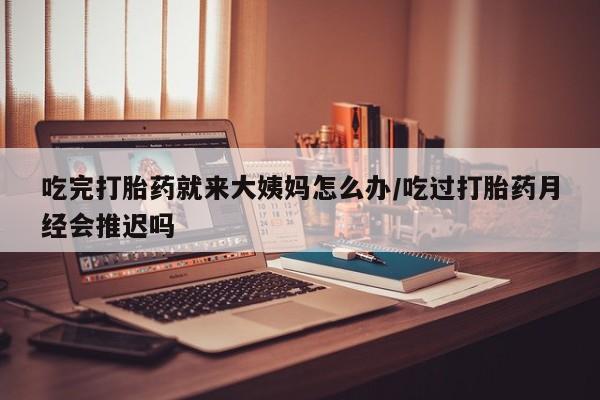 网上流产药专卖微信,吃完打胎药就来大姨妈怎么办/吃过打胎药月经会推迟吗