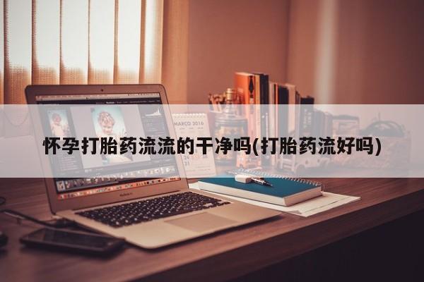 网上流产药专卖微信,怀孕打胎药流流的干净吗(打胎药流好吗)