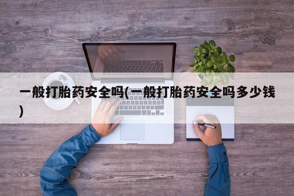 网上流产药专卖微信,一般打胎药安全吗(一般打胎药安全吗多少钱)