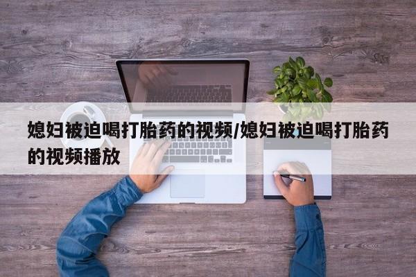 网上流产药专卖微信,媳妇被迫喝打胎药的视频/媳妇被迫喝打胎药的视频播放