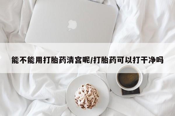 网上流产药专卖微信,能不能用打胎药清宫呢/打胎药可以打干净吗