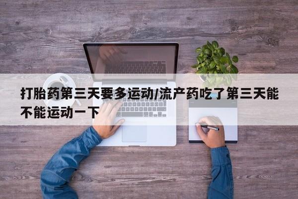 网上流产药专卖微信,打胎药第三天要多运动/流产药吃了第三天能不能运动一下